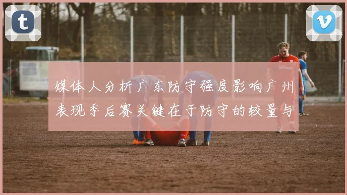 媒体人分析广东防守强度影响广州表现季后赛关键在于防守的较量与适应能力