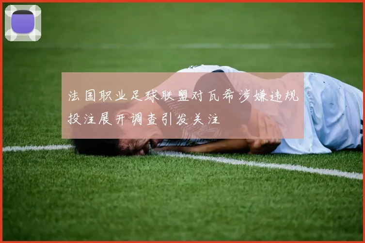 法国职业足球联盟对瓦希涉嫌违规投注展开调查引发关注