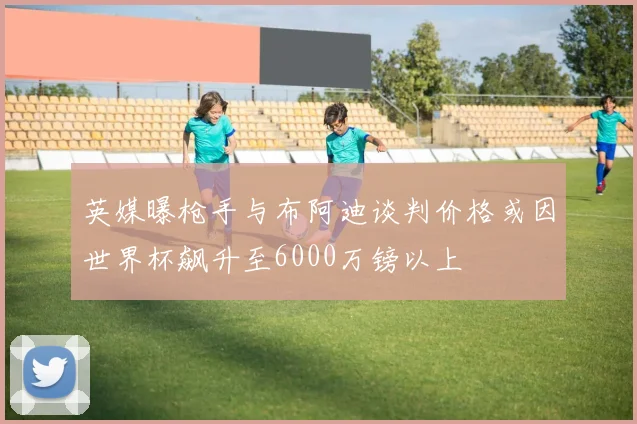 英媒曝枪手与布阿迪谈判价格或因世界杯飙升至6000万镑以上