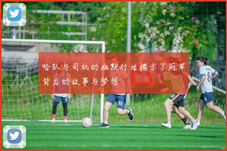 哈队与司机的幽默对话揭示了冠军背后的故事与梦想