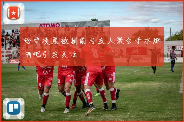 哈登凌晨被捕前与友人聚会于水烟酒吧引发关注