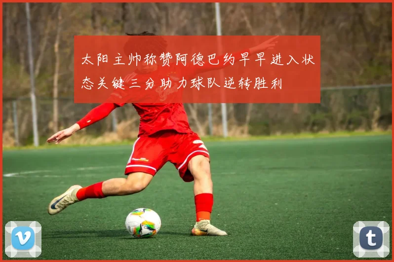 太阳主帅称赞阿德巴约早早进入状态关键三分助力球队逆转胜利