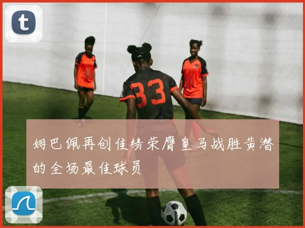 姆巴佩再创佳绩荣膺皇马战胜黄潜的全场最佳球员