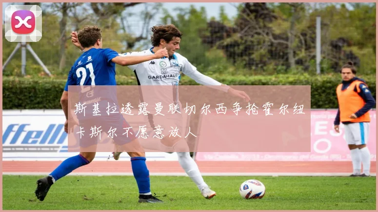 斯基拉透露曼联切尔西争抢霍尔纽卡斯尔不愿意放人