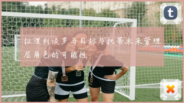 拉涅利谈罗马目标与托蒂未来管理层角色的可能性