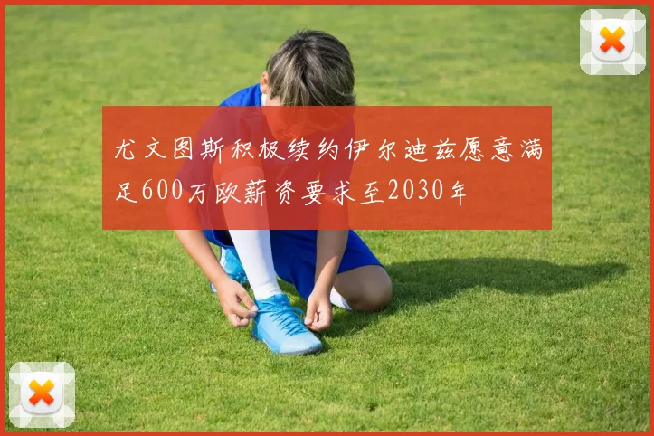 尤文图斯积极续约伊尔迪兹愿意满足600万欧薪资要求至2030年