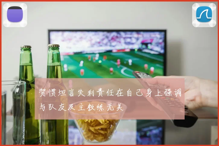 贺惯坦言失利责任在自己身上强调与队友及主教练无关
